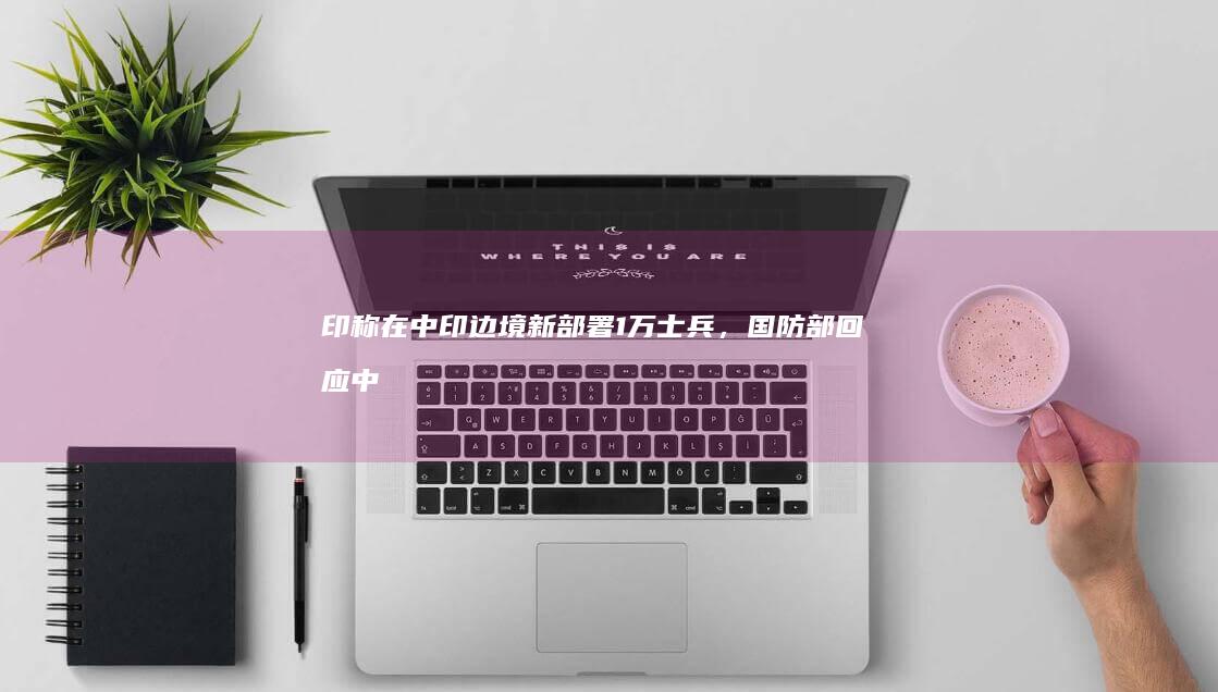 印称在中印边境新部署 1 万士兵，国防部回应「中国军队始终保持高度戒备」，哪些信息值得关注？